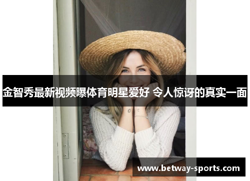 金智秀最新视频曝体育明星爱好 令人惊讶的真实一面