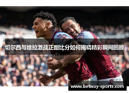 切尔西与维拉激战正酣比分如何揭晓精彩瞬间回顾