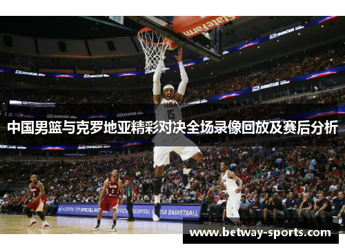 中国男篮与克罗地亚精彩对决全场录像回放及赛后分析